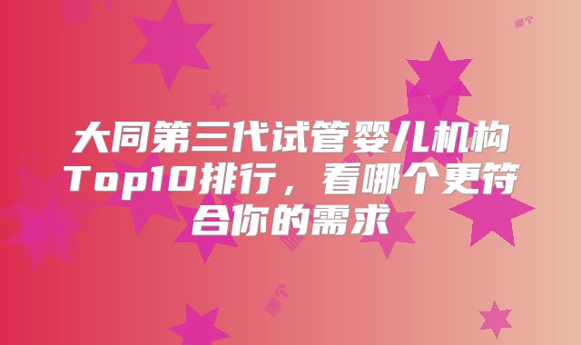 大同第三代试管婴儿机构Top10排行,看哪个更符合你的需求