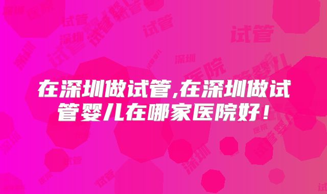 在深圳做试管,在深圳做试管婴儿在哪家医院好！