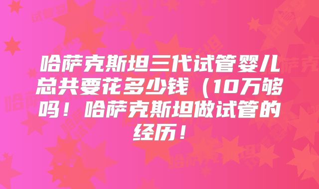 哈萨克斯坦三代试管婴儿总共要花多少钱（10万够吗！哈萨克斯坦做试管的经历！