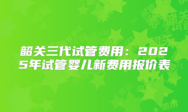 韶关三代试管费用:2025年试管婴儿新费用报价表