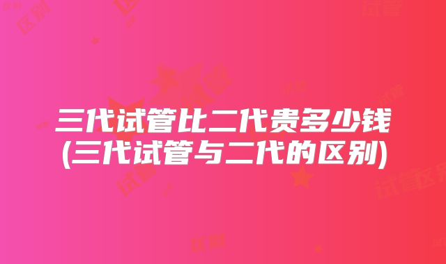 三代试管比二代贵多少钱(三代试管与二代的区别)