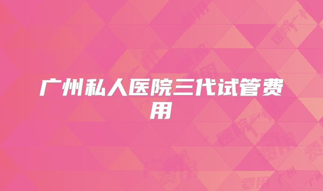 广州私人医院三代试管费用
