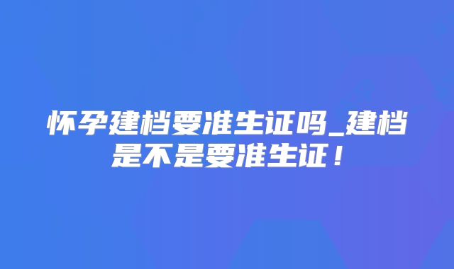 怀孕建档要准生证吗_建档是不是要准生证!