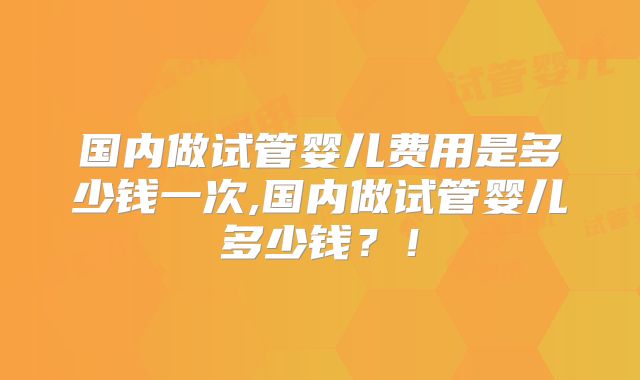 国内做试管婴儿费用是多少钱一次,国内做试管婴儿多少钱?!