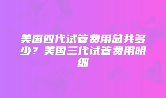 美国四代试管费用总共多少?美国三代试管费用明细