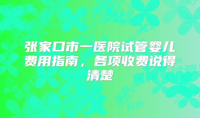 张家口市一医院试管婴儿费用指南，各项收费说得清楚