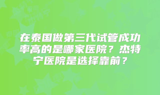 在泰国做第三代试管成功率高的是哪家医院？杰特宁医院是选择靠前？