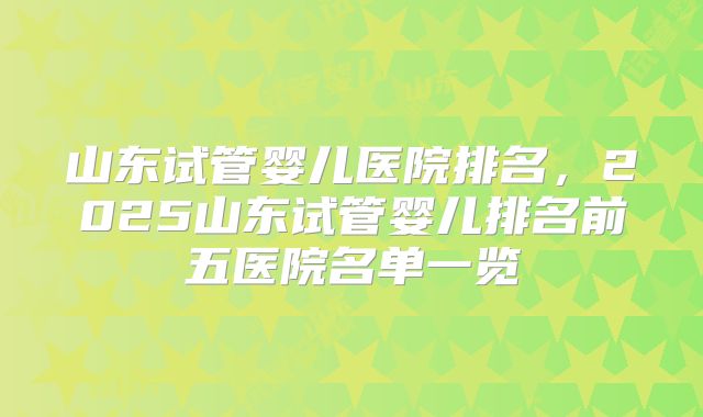 山东试管婴儿医院排名，2025山东试管婴儿排名前五医院名单一览