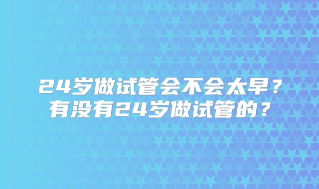24岁做试管会不会太早?有没有24岁做试管的?