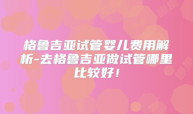 格鲁吉亚试管婴儿费用解析-去格鲁吉亚做试管哪里比较好！