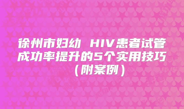 徐州市妇幼 HIV患者试管成功率提升的5个实用技巧(附案例)