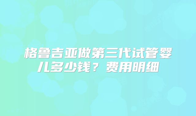 格鲁吉亚做第三代试管婴儿多少钱？费用明细
