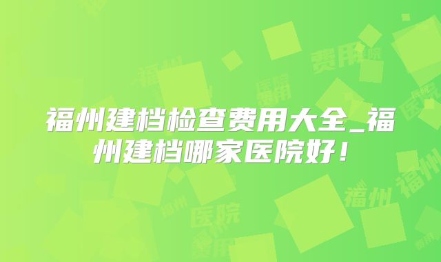 福州建档检查费用大全_福州建档哪家医院好！