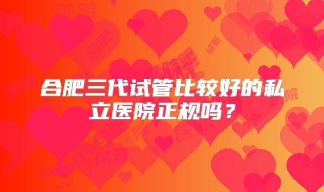 合肥三代试管比较好的私立医院正规吗?