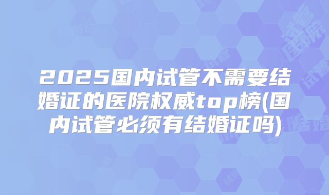 2025国内试管不需要结婚证的医院权威top榜(国内试管必须有结婚证吗)