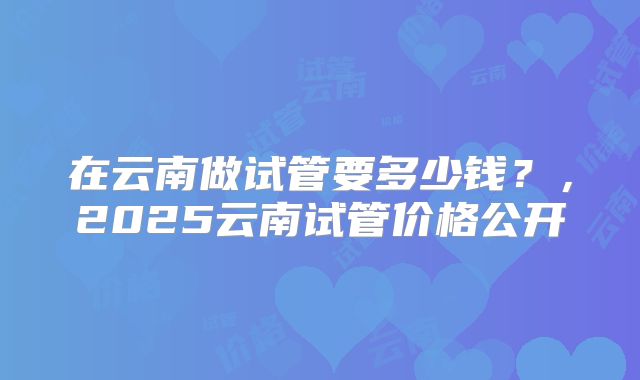 在云南做试管要多少钱？，2025云南试管价格公开