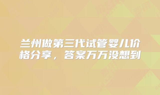 兰州做第三代试管婴儿价格分享,答案万万没想到