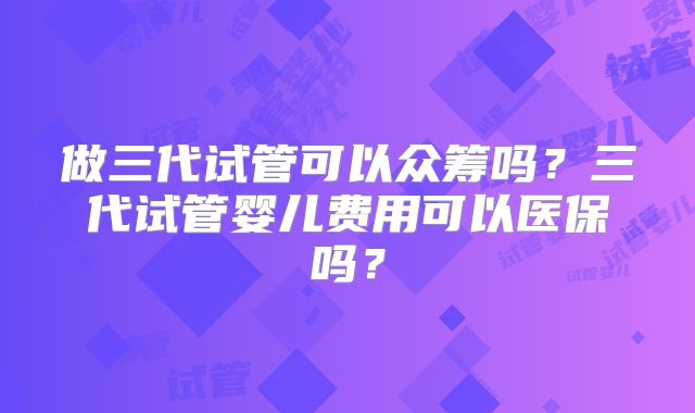 做三代试管可以众筹吗?三代试管婴儿费用可以医保吗?