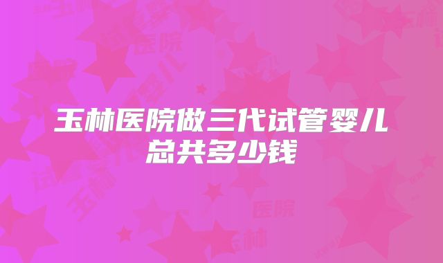 玉林医院做三代试管婴儿总共多少钱