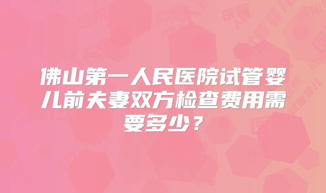 佛山第一人民医院试管婴儿前夫妻双方检查费用需要多少？