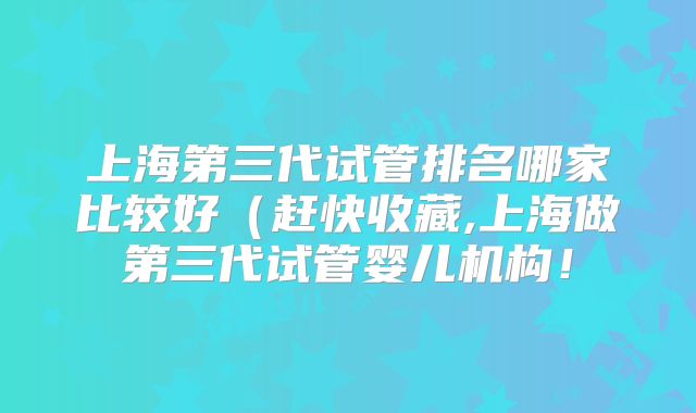 上海第三代试管排名哪家比较好（赶快收藏,上海做第三代试管婴儿机构！