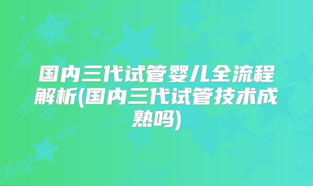 国内三代试管婴儿全流程解析(国内三代试管技术成熟吗)