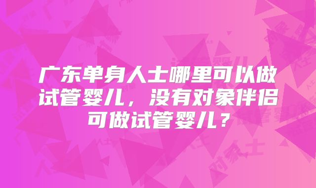 广东单身人士哪里可以做试管婴儿，没有对象伴侣可做试管婴儿？