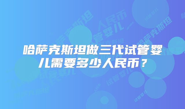 哈萨克斯坦做三代试管婴儿需要多少人民币?
