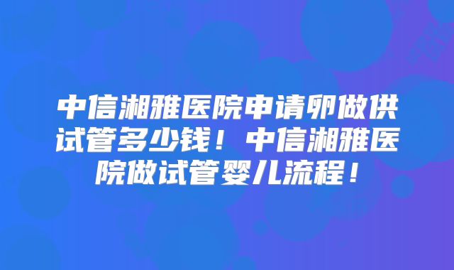中信湘雅医院申请卵做供试管多少钱!中信湘雅医院做试管婴儿流程!