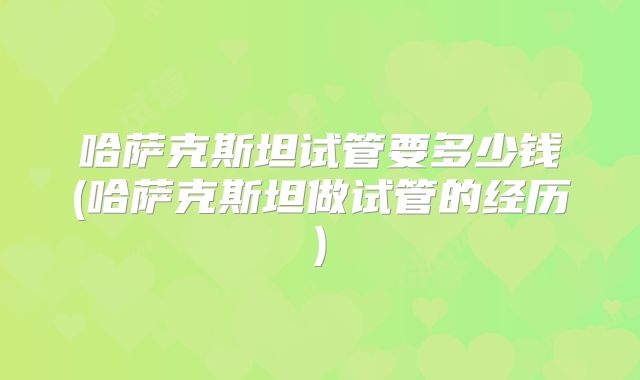 哈萨克斯坦试管要多少钱(哈萨克斯坦做试管的经历)