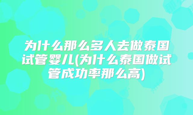 为什么那么多人去做泰国试管婴儿(为什么泰国做试管成功率那么高)
