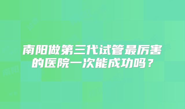 南阳做第三代试管最厉害的医院一次能成功吗？