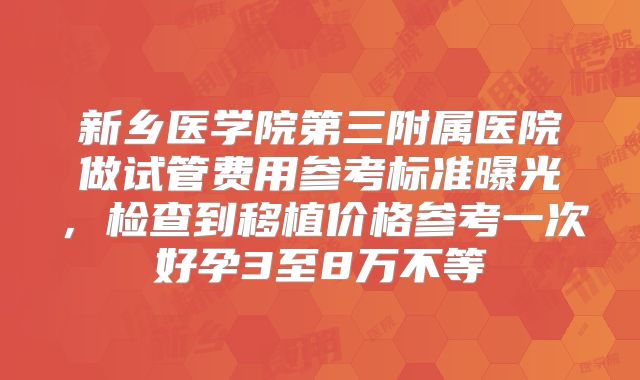 新乡医学院第三附属医院做试管费用参考标准曝光，检查到移植价格参考一次好孕3至8万不等