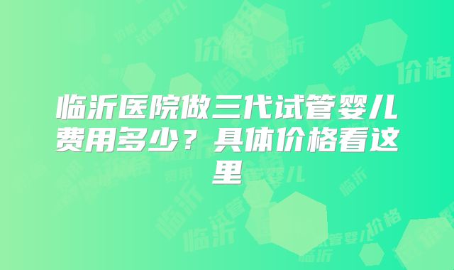 临沂医院做三代试管婴儿费用多少？具体价格看这里