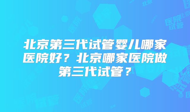 北京第三代试管婴儿哪家医院好？北京哪家医院做第三代试管？