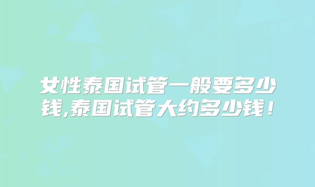 女性泰国试管一般要多少钱,泰国试管大约多少钱！