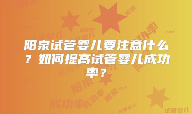 阳泉试管婴儿要注意什么?如何提高试管婴儿成功率?