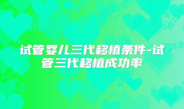 试管婴儿三代移植条件-试管三代移植成功率