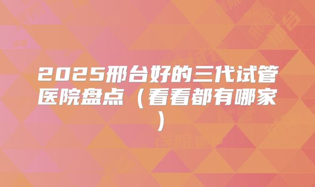 2025邢台好的三代试管医院盘点(看看都有哪家)