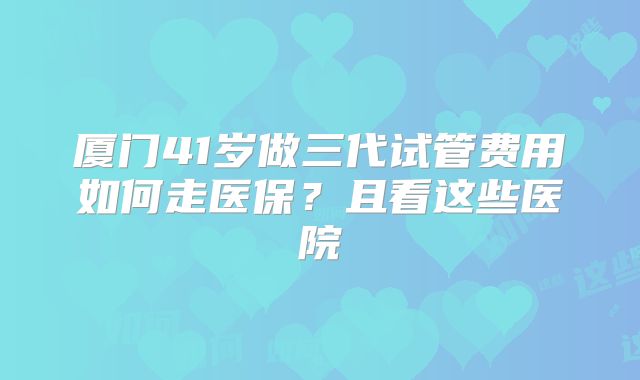 厦门41岁做三代试管费用如何走医保？且看这些医院