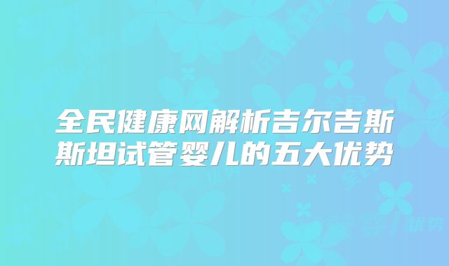 全民健康网解析吉尔吉斯斯坦试管婴儿的五大优势