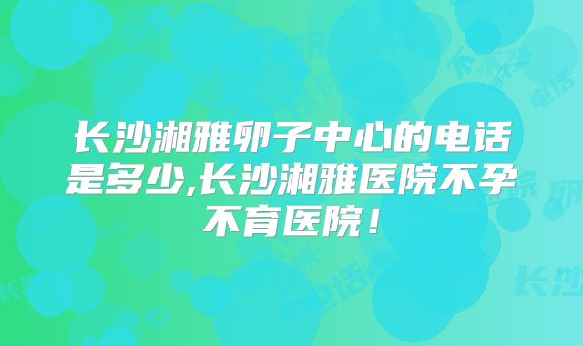 长沙湘雅卵子中心的电话是多少,长沙湘雅医院不孕不育医院！