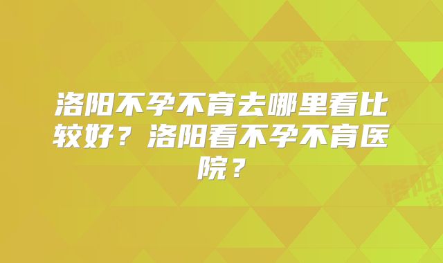 洛阳不孕不育去哪里看比较好？洛阳看不孕不育医院？