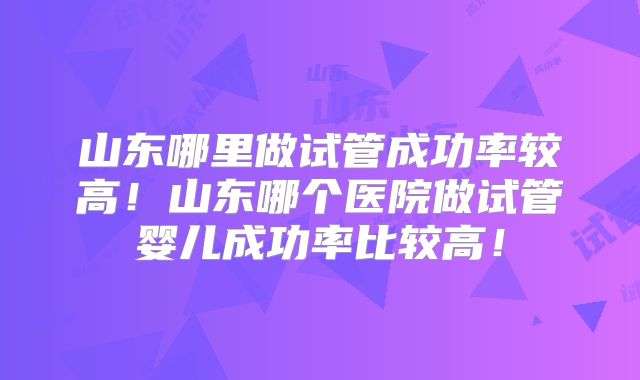 山东哪里做试管成功率较高!山东哪个医院做试管婴儿成功率比较高!