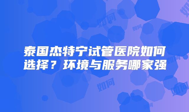 泰国杰特宁试管医院如何选择?环境与服务哪家强