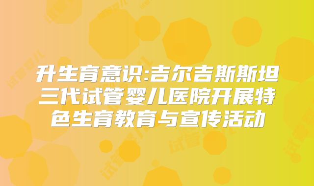 升生育意识:吉尔吉斯斯坦三代试管婴儿医院开展特色生育教育与宣传活动