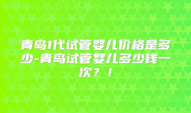 青岛1代试管婴儿价格是多少-青岛试管婴儿多少钱一次？！