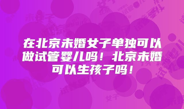 在北京未婚女子单独可以做试管婴儿吗!北京未婚可以生孩子吗!