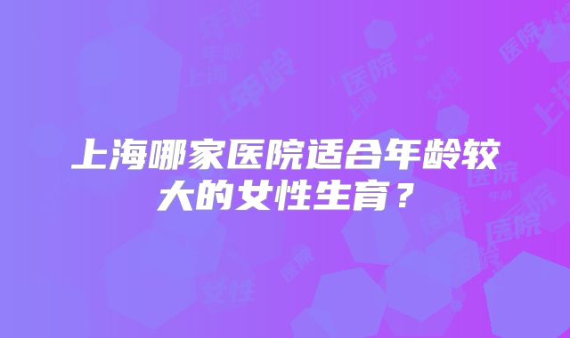 上海哪家医院适合年龄较大的女性生育？