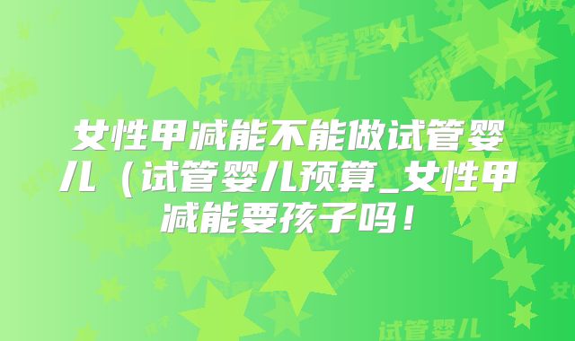 女性甲减能不能做试管婴儿（试管婴儿预算_女性甲减能要孩子吗！